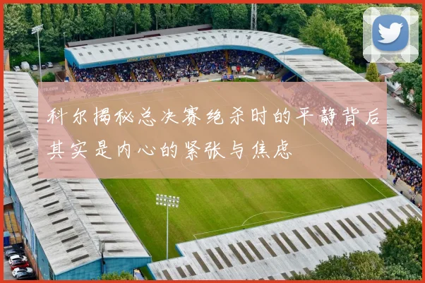 科尔揭秘总决赛绝杀时的平静背后其实是内心的紧张与焦虑