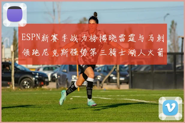 ESPN新赛季战力榜揭晓雷霆与马刺领跑尼克斯强势第三骑士湖人火箭表现不俗