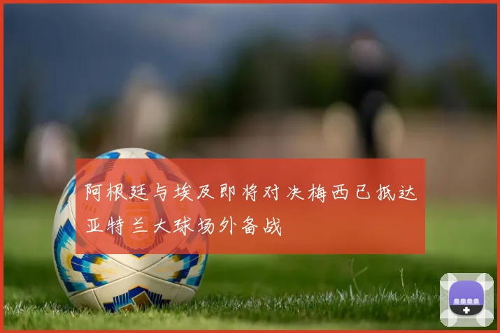 阿根廷与埃及即将对决梅西已抵达亚特兰大球场外备战