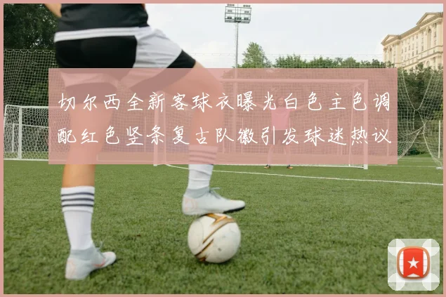 切尔西全新客球衣曝光白色主色调配红色竖条复古队徽引发球迷热议