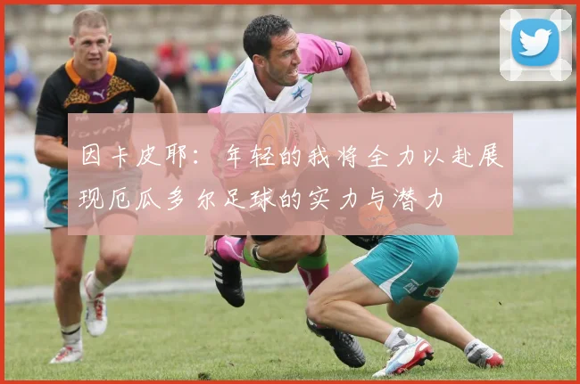 因卡皮耶：年轻的我将全力以赴展现厄瓜多尔足球的实力与潜力
