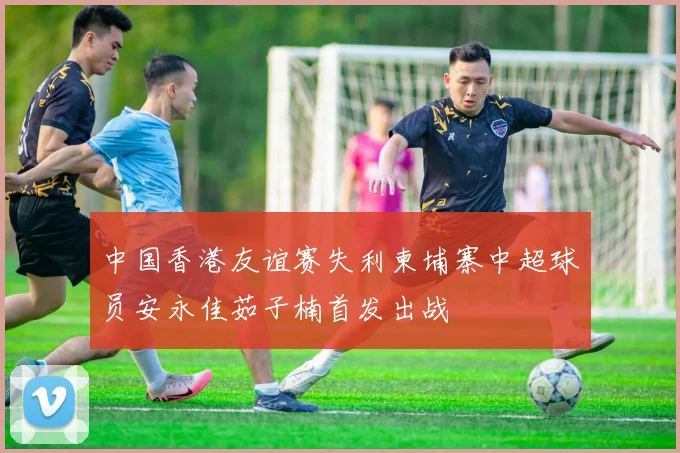 中国香港友谊赛失利柬埔寨中超球员安永佳茹子楠首发出战
