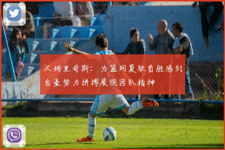 汉姆里奇斯：为篮网夏联首胜感到自豪努力拼搏展现团队精神