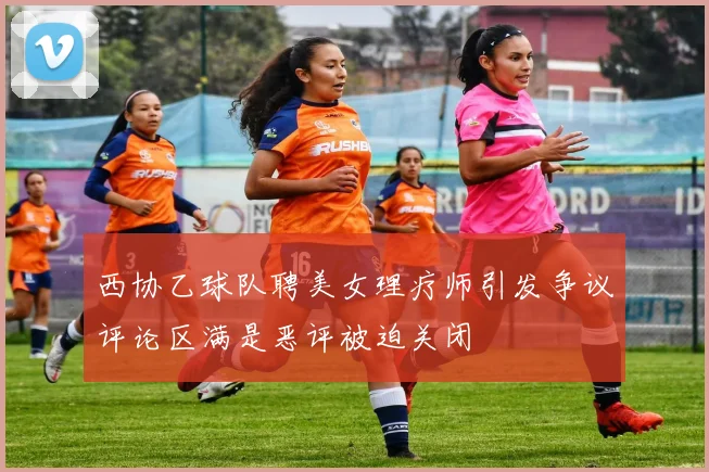 西协乙球队聘美女理疗师引发争议评论区满是恶评被迫关闭