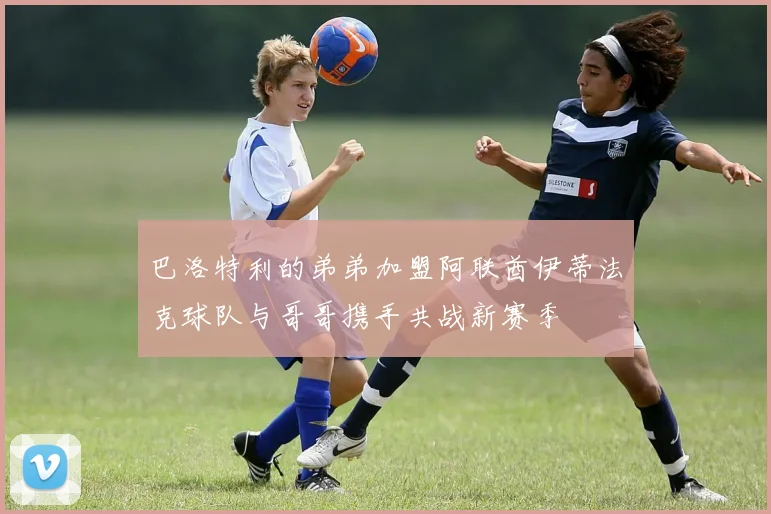 巴洛特利的弟弟加盟阿联酋伊蒂法克球队与哥哥携手共战新赛季