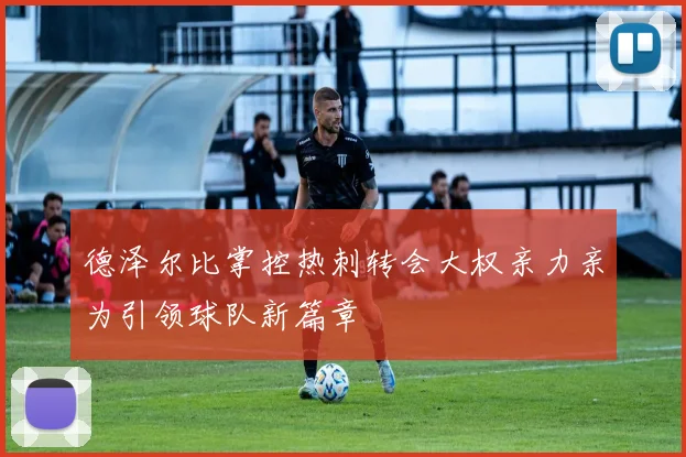 德泽尔比掌控热刺转会大权亲力亲为引领球队新篇章
