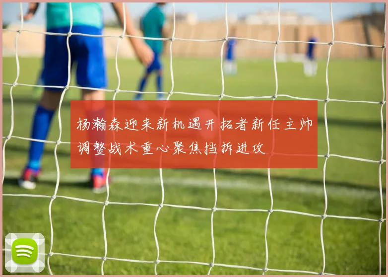 杨瀚森迎来新机遇开拓者新任主帅调整战术重心聚焦挡拆进攻