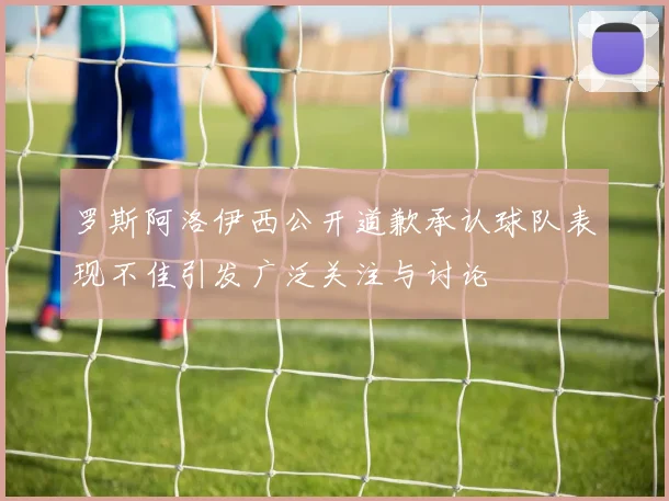 罗斯阿洛伊西公开道歉承认球队表现不佳引发广泛关注与讨论