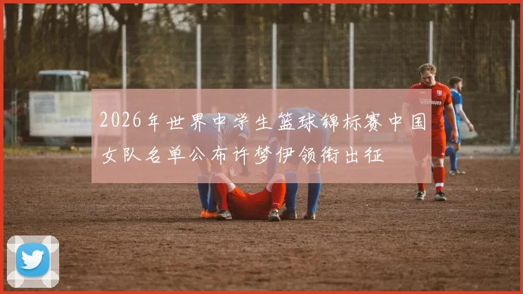 2026年世界中学生篮球锦标赛中国女队名单公布许梦伊领衔出征