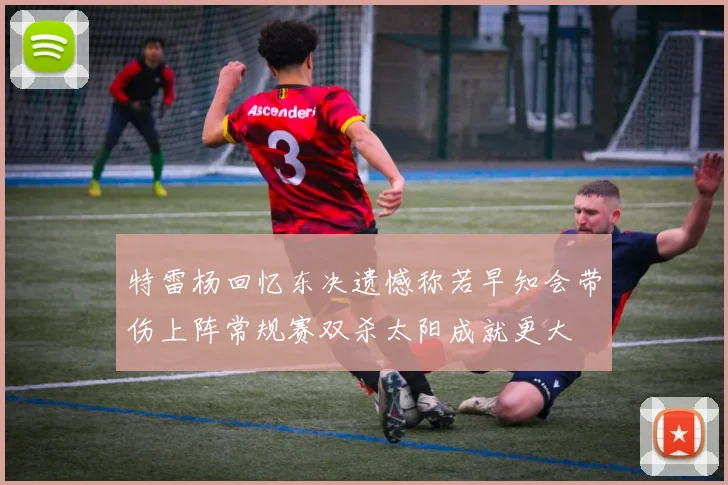 特雷杨回忆东决遗憾称若早知会带伤上阵常规赛双杀太阳成就更大