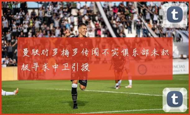 曼联对罗梅罗传闻不实俱乐部未积极寻求中卫引援