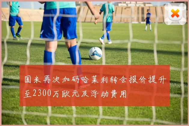 国米再次加码哈莱利转会报价提升至2300万欧元及浮动费用