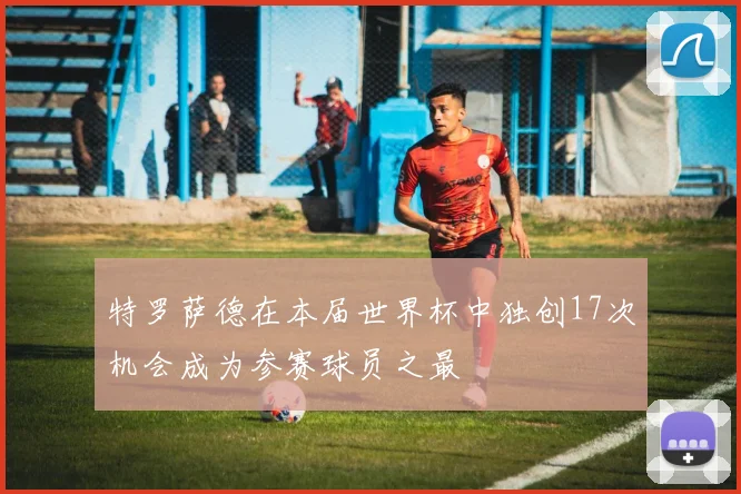 特罗萨德在本届世界杯中独创17次机会成为参赛球员之最