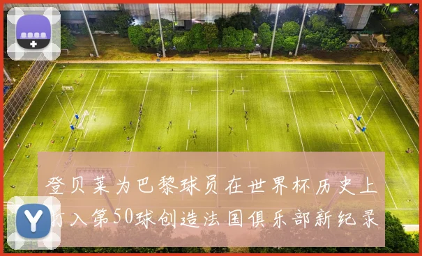 登贝莱为巴黎球员在世界杯历史上打入第50球创造法国俱乐部新纪录
