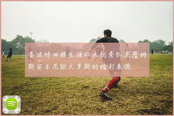 香波特回顾生涯四大优秀队友詹姆斯安东尼欧文罗斯的精彩表现