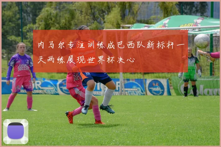 内马尔专注训练成巴西队新标杆一天两练展现世界杯决心